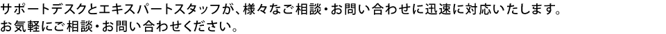 サポートデスクとエキスパートスタッフが、様々なご相談・お問い合わせに迅速に対応いたします。お気軽にご相談・お問い合わせください。